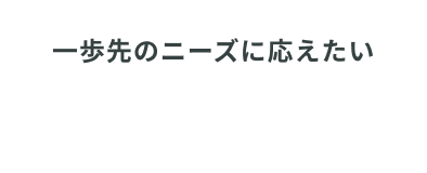 一歩先のニーズに応えたい