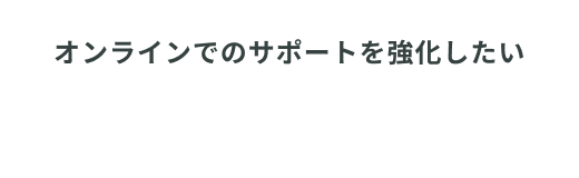 オンラインでのサポートを強化したい